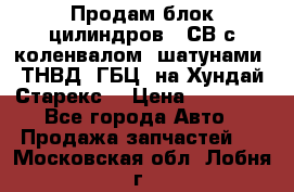 Продам блок цилиндров D4СВ с коленвалом, шатунами, ТНВД, ГБЦ, на Хундай Старекс  › Цена ­ 50 000 - Все города Авто » Продажа запчастей   . Московская обл.,Лобня г.